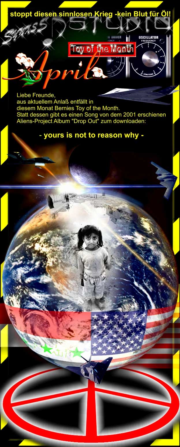 Liebe Freunde, aus aktuellem Anla&szlig; entf&auml;llt in diesem Monat Bernies Toy of the Month. Statt dessen gibt es einen Song von dem 2001 erschienenen Aliens-Project Album "Drop Out" zum downloaden:
yours is noth to reason why